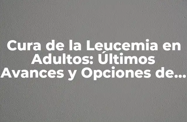 Cura de la Leucemia en Adultos: Últimos Avances y Opciones de Tratamiento
