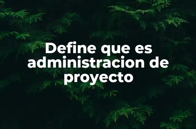 Define que es Administracion de Proyecto