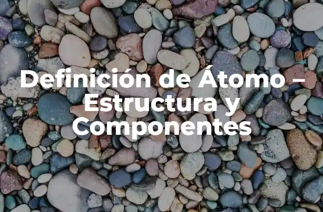 Definición de Átomo – Estructura y Componentes