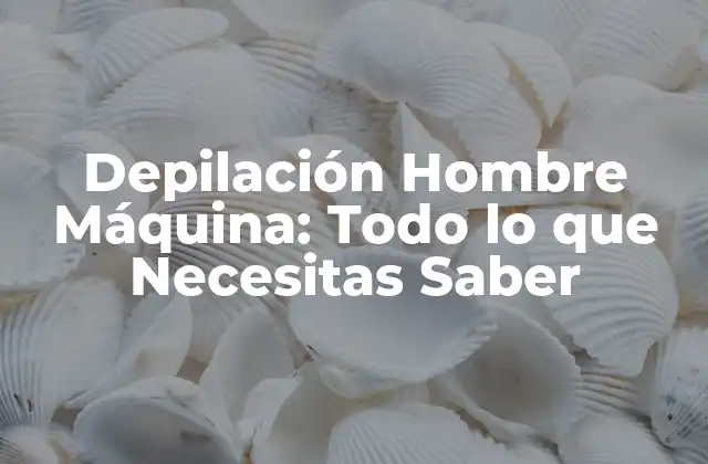 Depilación Hombre Máquina: Todo Lo que Necesitas Saber