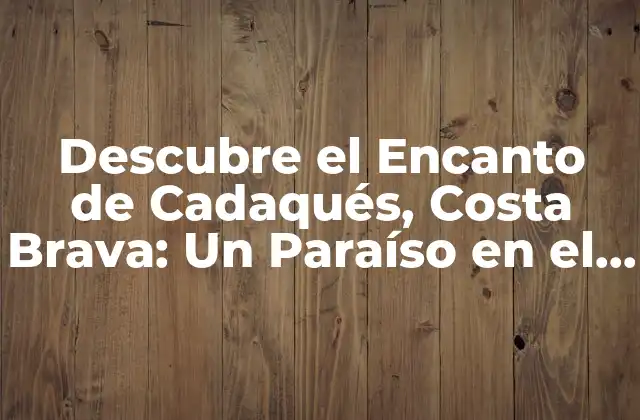 Descubre el Encanto de Cadaqués, Costa Brava: un Paraíso en el Mediterráneo