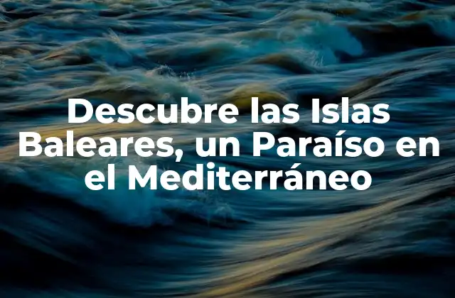 Descubre las Islas Baleares, un Paraíso en el Mediterráneo
