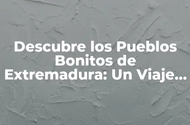 Descubre los Pueblos Bonitos de Extremadura: un Viaje por la Ruta Del Patrimonio