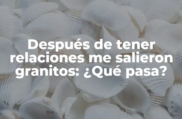 Después de Tener Relaciones Me Salieron Granitos: ¿qué Pasa?