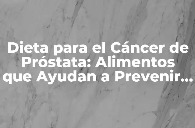 Dieta para el Cáncer de Próstata: Alimentos que Ayudan a Prevenir y Tratar
