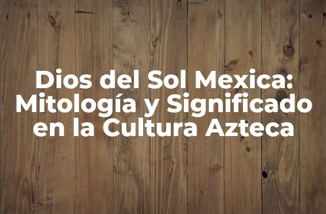 Dios Del Sol Mexica: Mitología y Significado en la Cultura Azteca