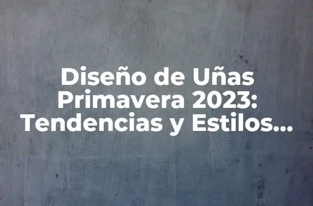 Diseño de Uñas Primavera 2023: Tendencias y Estilos para la Nueva Temporada