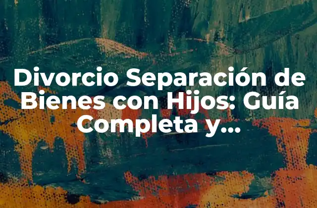 Divorcio Separación de Bienes con Hijos: Guía Completa y Actualizada
