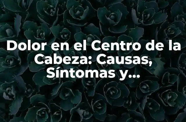 Dolor en el Centro de la Cabeza: Causas, Síntomas y Tratamientos