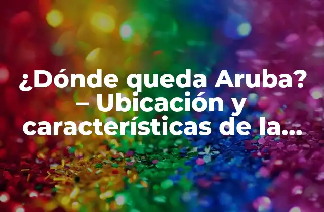 ¿dónde Queda Aruba? – Ubicación y Características de la Isla Caribeña
