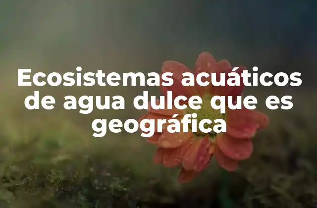 Ecosistemas Acuáticos de Agua Dulce que es Geográfica