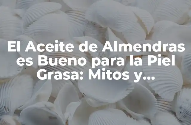 El Aceite de Almendras es Bueno para la Piel Grasa: Mitos y Verdades