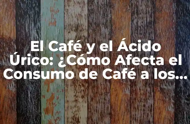 El Café y el Ácido Úrico: ¿cómo Afecta el Consumo de Café a los Niveles de Ácido Úrico?