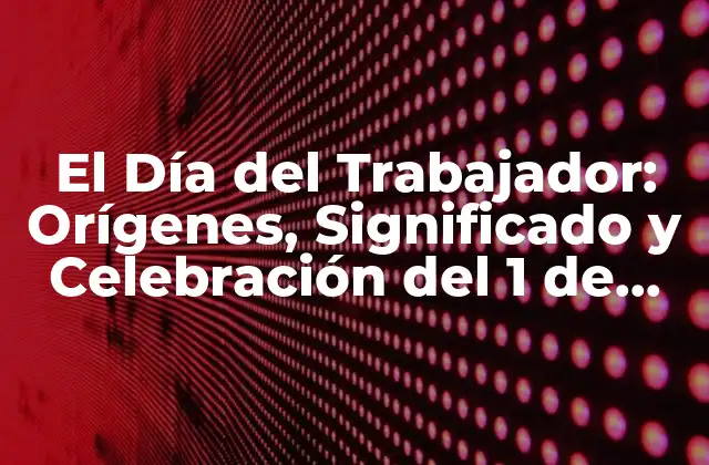 El Día Del Trabajador: Orígenes, Significado y Celebración Del 1 de Mayo
