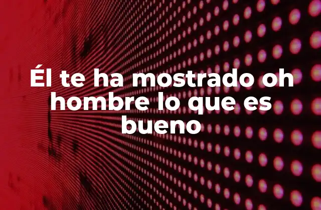 Él Te Ha Mostrado Oh Hombre Lo que es Bueno