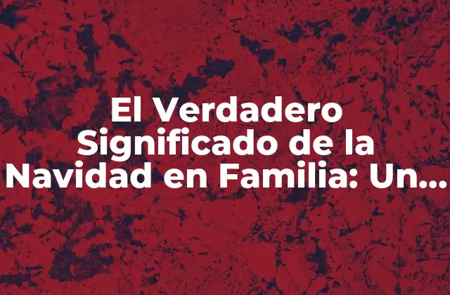 El Verdadero Significado de la Navidad en Familia: un Legado de Amor y Unión