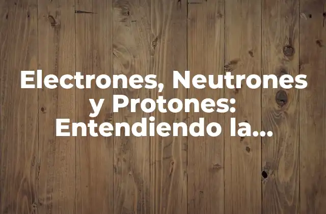Electrones, Neutrones y Protones: Entendiendo la Estructura Atómica