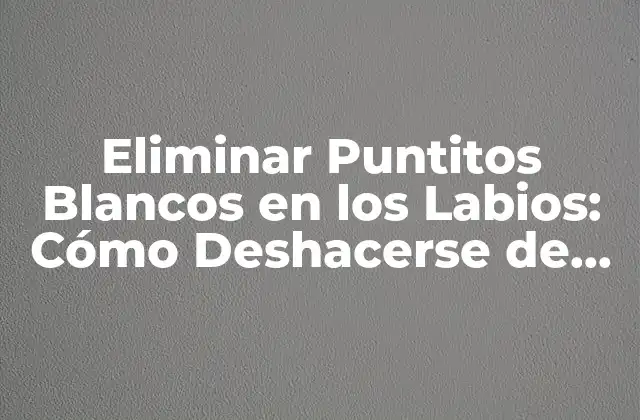 Eliminar Puntitos Blancos en los Labios: Cómo Deshacerse de Esos Annoyanetes Granitos