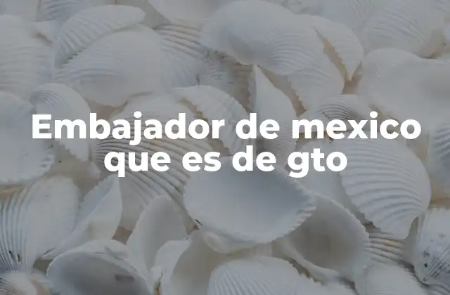 Embajador de Mexico que es de Gto