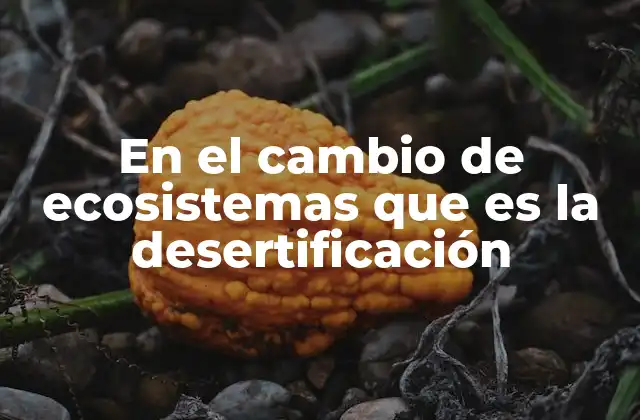En el Cambio de Ecosistemas que es la Desertificación