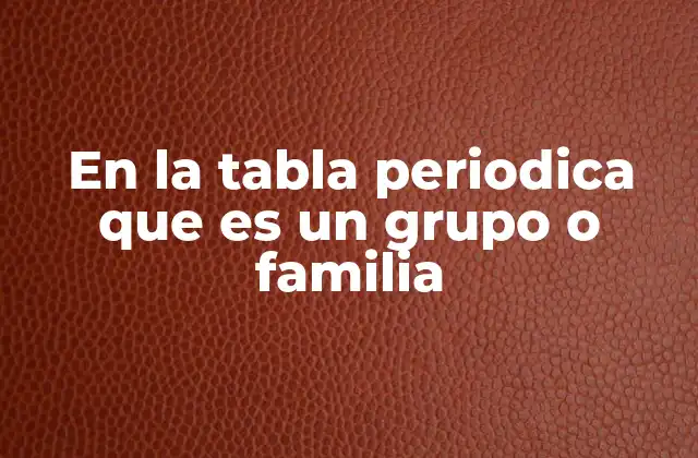 En la Tabla Periodica que es un Grupo o Familia