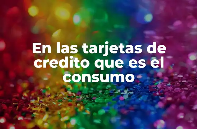 En las Tarjetas de Credito que es el Consumo