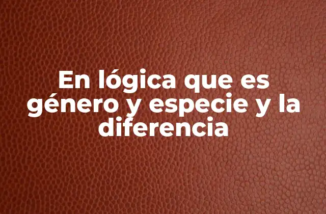 En Lógica que es Género y Especie y la Diferencia