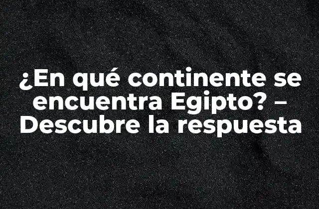 ¿en Qué Continente Se Encuentra Egipto? – Descubre la Respuesta