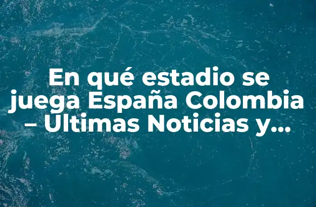En Qué Estadio Se Juega España Colombia – Últimas Noticias y Detalles