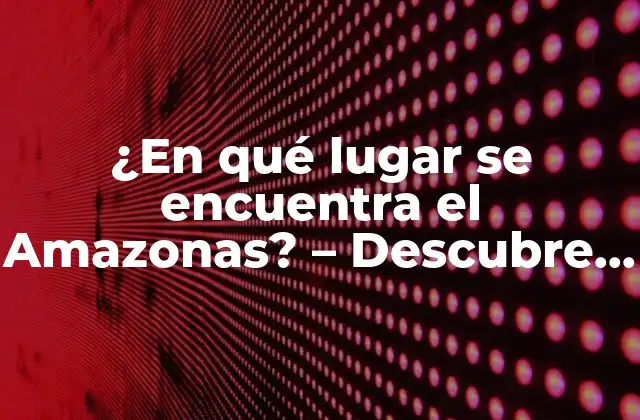 ¿en Qué Lugar Se Encuentra el Amazonas? – Descubre la Ubicación Exacta Del Río Más Grande Del Mundo