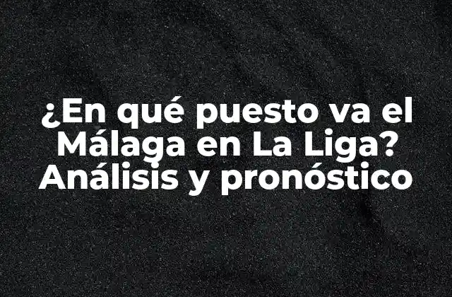 ¿en Qué Puesto Va el Málaga en la Liga? Análisis y Pronóstico