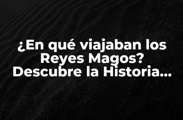 ¿en Qué Viajaban los Reyes Magos? Descubre la Historia Detrás de la Tradición