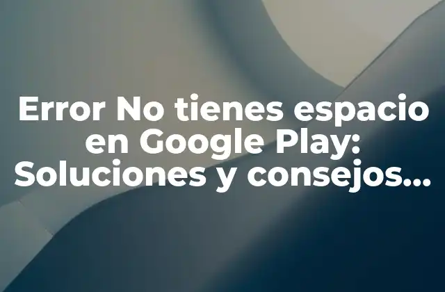 Error No Tienes Espacio en Google Play: Soluciones y Consejos para Librarte de Este Problema