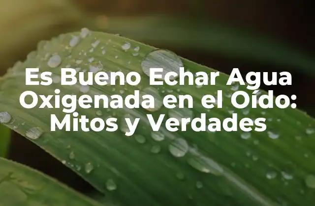 Es Bueno Echar Agua Oxigenada en el Oído: Mitos y Verdades