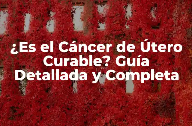 ¿es el Cáncer de Útero Curable? Guía Detallada y Completa