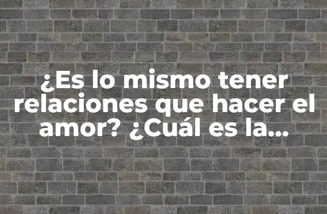 ¿es Lo Mismo Tener Relaciones que Hacer el Amor? ¿cuál es la Diferencia?