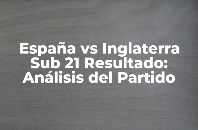 España Vs Inglaterra Sub 21 Resultado: Análisis Del Partido
