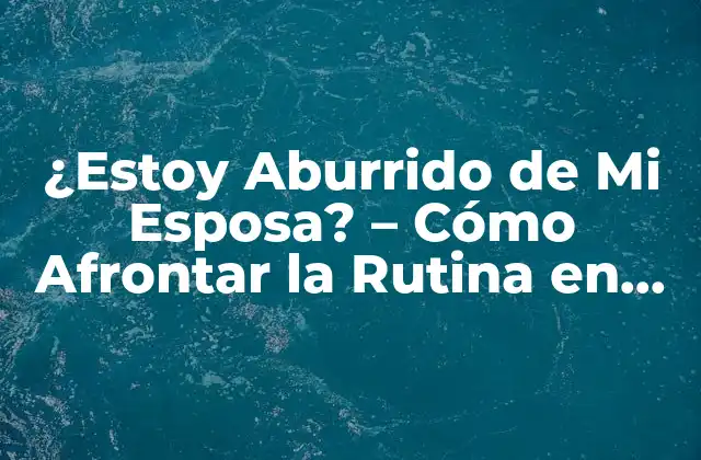 ¿estoy Aburrido de Mi Esposa? – Cómo Afrontar la Rutina en una Relación Larga