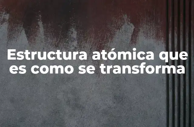 Estructura Atómica que es como Se Transforma