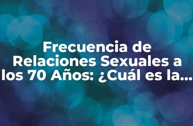 Frecuencia de Relaciones Sexuales a los 70 Años: ¿cuál es la Norma?