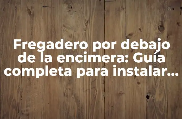 Fregadero por Debajo de la Encimera: Guía Completa para Instalar y Mantener