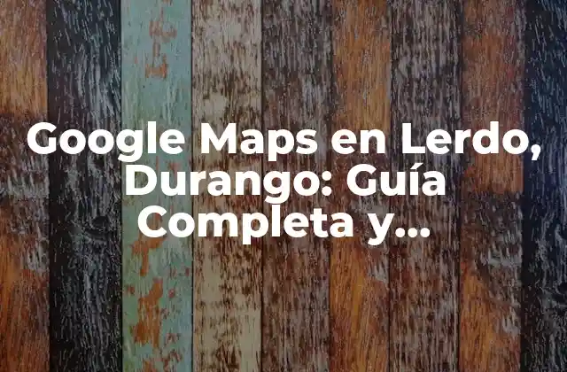 Google Maps en Lerdo, Durango: Guía Completa y Actualizada