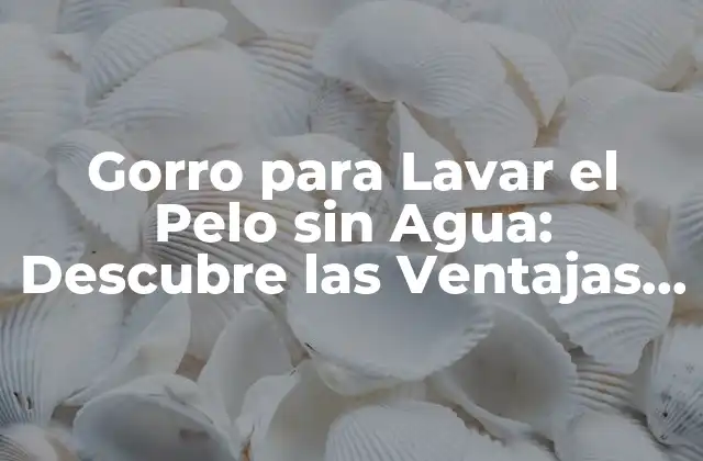 Gorro para Lavar el Pelo sin Agua: Descubre las Ventajas de Este Innovador Producto