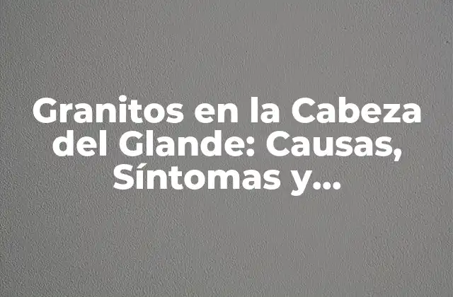 Granitos en la Cabeza Del Glande: Causas, Síntomas y Tratamientos