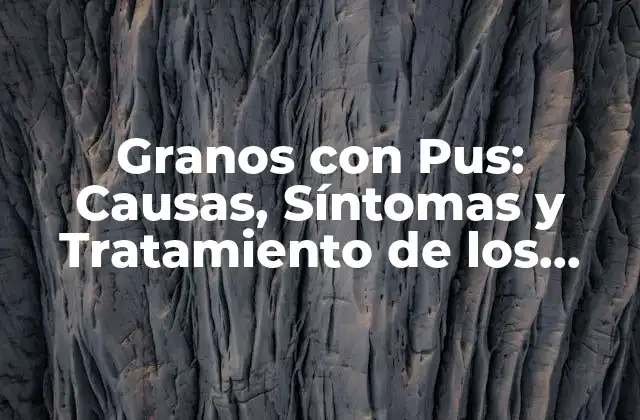Granos con Pus: Causas, Síntomas y Tratamiento de los Granos Purulentos