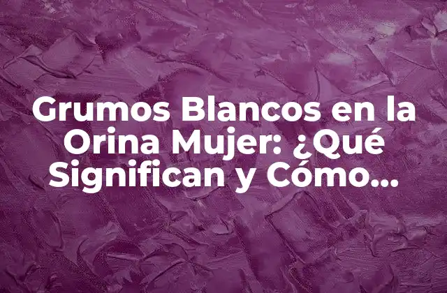 Grumos Blancos en la Orina Mujer: ¿qué Significan y Cómo Tratarlos?