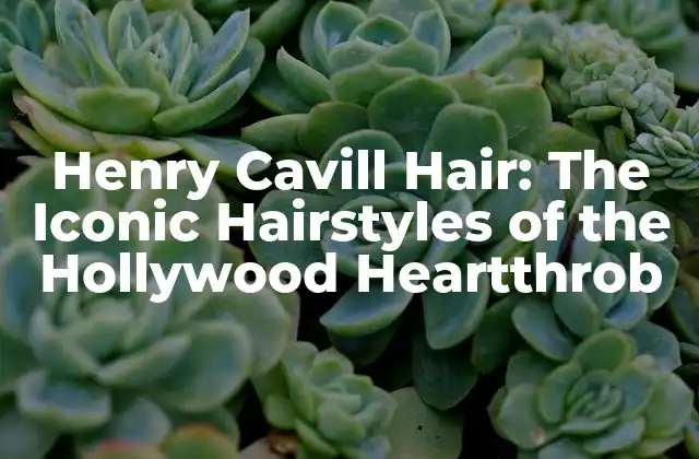 Henry Cavill Hair: The Iconic Hairstyles Of The Hollywood Heartthrob