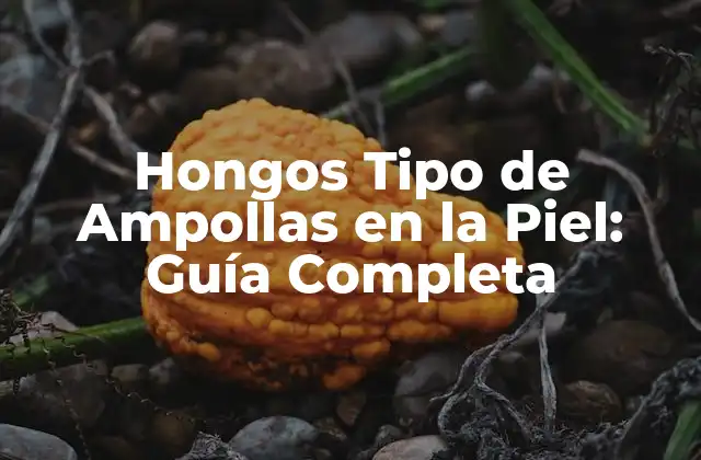 Hongos Tipo de Ampollas en la Piel: Guía Completa