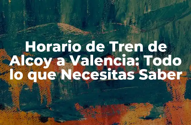Horario de Tren de Alcoy a Valencia: Todo Lo que Necesitas Saber