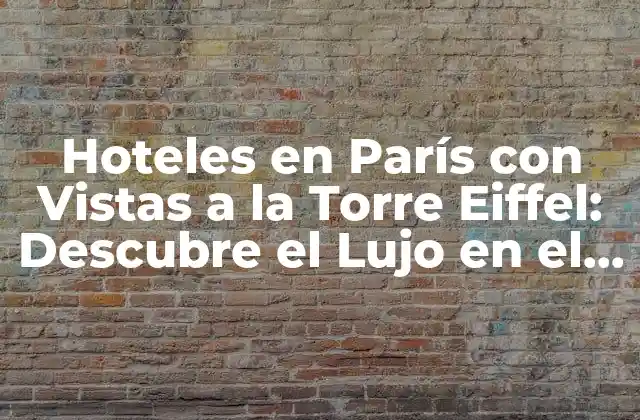 Hoteles en París con Vistas a la Torre Eiffel: Descubre el Lujo en el Corazón de la Ciudad
